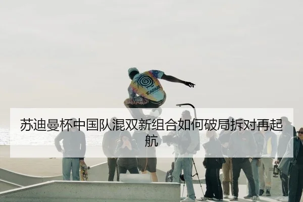 苏迪曼杯中国队混双新组合如何破局拆对再起航